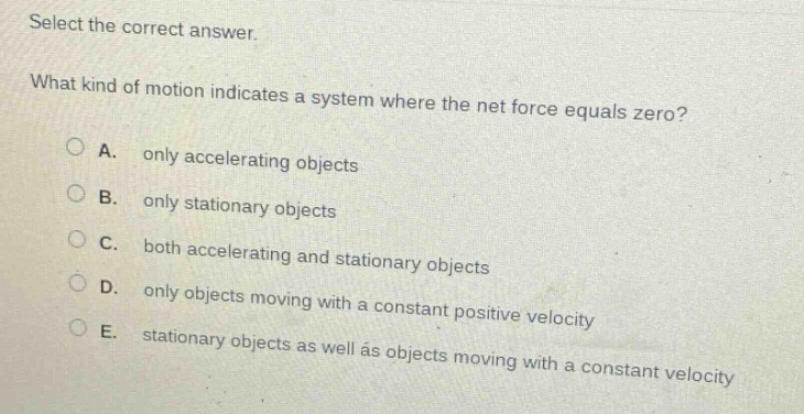 select the correct answer.\nwhat kind of motion indicates a system where the net force equals zero?\na. only accelerating objects\nb. only stationary objects\nc. both accelerating and stationary objects\nd. only objects moving with a constant positive velocity\ne. stationary objects as well as objects moving with a constant velocity