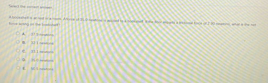select the correct answer.\na bookshelf is at rest in a room. a force of 35.0 newtons is applied to a bookshelf. if the floor imparts a frictional force of 2.90 newtons, what is the net force acting on the bookshelf?\na. 37.9 newtons\nb. 32.1 newtons\nc. 33.1 newtons\nd. 35.0 newtons\ne. 50.5 newtons