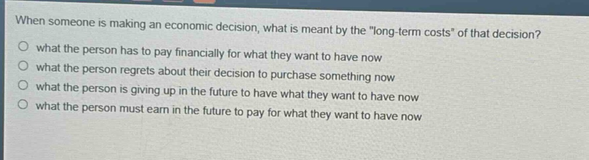 when someone is making an economic decision, what is meant by the \long - term costs\ of that decision?\no what the person has to pay financially for what they want to have now\no what the person regrets about their decision to purchase something now\no what the person is giving up in the future to have what they want to have now\no what the person must earn in the future to pay for what they want to have now