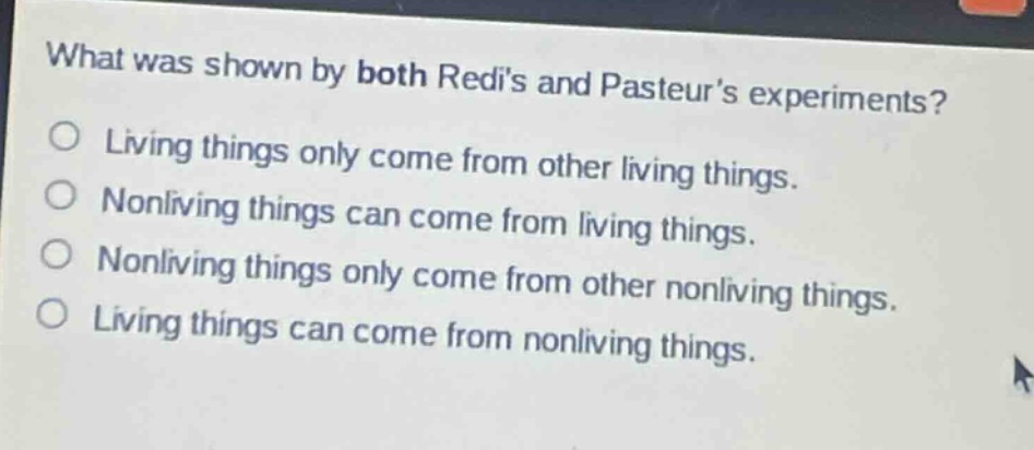 what was shown by both redis and pasteurs experiments?\no living things only come from other living things.\no nonliving things can come from living things.\no nonliving things only come from other nonliving things.\no living things can come from nonliving things.