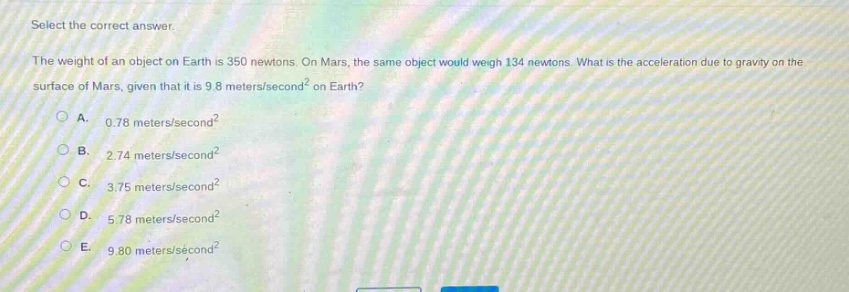 select the correct answer.\nthe weight of an object on earth is 350 newtons. on mars, the same object would weigh 134 newtons. what is the acceleration due to gravity on the surface of mars, given that it is 9.8 meters/second² on earth?\na. 0.78 meters/second²\nb. 2.74 meters/second²\nc. 3.75 meters/second²\nd. 5.78 meters/second²\ne. 9.80 meters/second²
