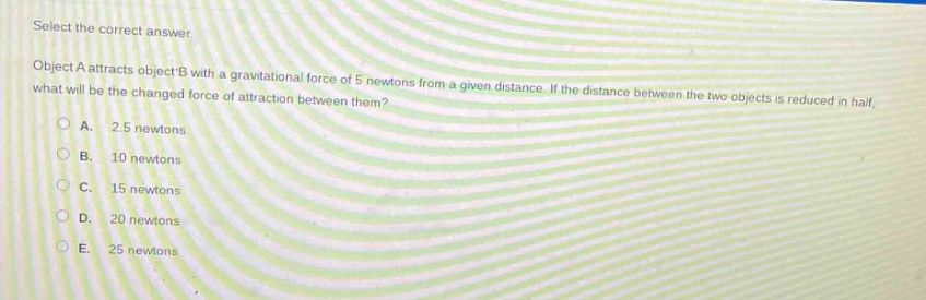 select the correct answer\nobject a attracts object b with a gravitational force of 5 newtons from a given distance. if the distance between the two objects is reduced in half, what will be the changed force of attraction between them?\na. 2.5 newtons\nb. 10 newtons\nc. 15 newtons\nd. 20 newtons\ne. 25 newtons