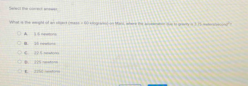 select the correct answer.\nwhat is the weight of an object (mass = 60 kilograms) on mars, where the acceleration due to gravity is 3.75 meters/second²?\na. 1.6 newtons\nb. 16 newtons\nc. 22.5 newtons\nd. 225 newtons\ne. 2250 newtons
