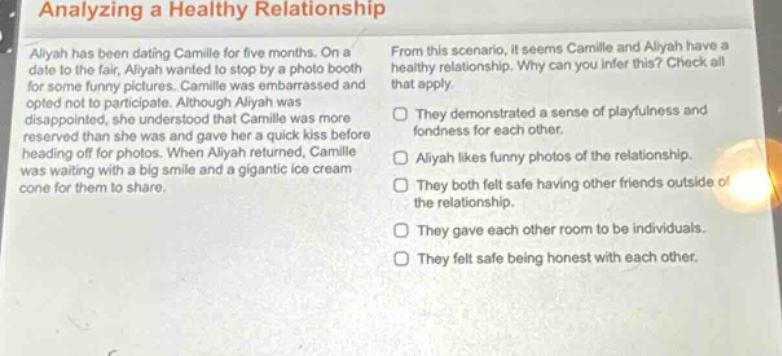 analyzing a healthy relationship\naliyah has been dating camille for five months. on a date to the fair, aliyah wanted to stop by a photo booth for some funny pictures. camille was embarrassed and opted not to participate. although aliyah was disappointed, she understood that camille was more reserved than she was and gave her a quick kiss before heading off for photos. when aliyah returned, camille was waiting with a big smile and a gigantic ice - cream cone for them to share.\nfrom this scenario, it seems camille and aliyah have a healthy relationship. why can you infer this? check all that apply.\n□ they demonstrated a sense of playfulness and fondness for each other.\n□ aliyah likes funny photos of the relationship.\n□ they both felt safe having other friends outside of the relationship.\n□ they gave each other room to be individuals.\n□ they felt safe being honest with each other.