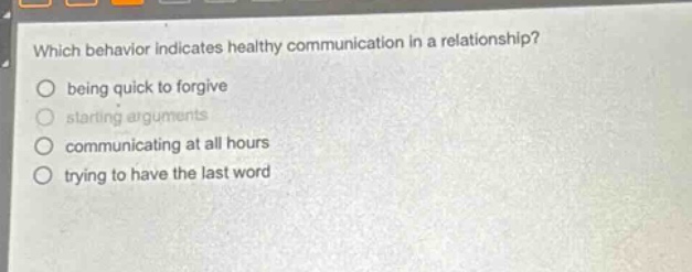 which behavior indicates healthy communication in a relationship?\nbeing quick to forgive\nstarting arguments\ncommunicating at all hours\n trying to have the last word