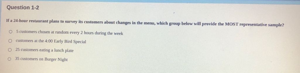 question 1 - 2\nif a 24 - hour restaurant plans to survey its customers about changes in the menu, which group below will provide the most representative sample?\no 5 customers chosen at random every 2 hours during the week\no customers at the 4:00 early bird special\no 25 customers eating a lunch plate\no 35 customers on burger night