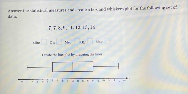 answer the statistical measures and create a box and whiskers plot for the following set of data.\n7,7,8,9,11,12,13,14\nmin: q1: med: q3: max: \ncreate the box plot by dragging the lines: