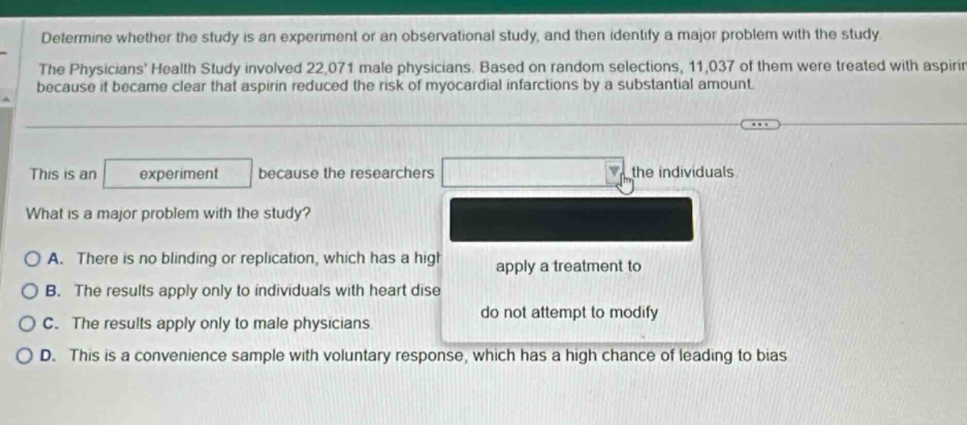 determine whether the study is an experiment or an observational study, and then identify a major problem with the study. the physicians health study involved 22,071 male physicians. based on random selections, 11,037 of them were treated with aspirin because it became clear that aspirin reduced the risk of myocardial infarctions by a substantial amount. this is an experiment because the researchers drop - down menu the individuals. what is a major problem with the study? a. there is no blinding or replication, which has a high b. the results apply only to individuals with heart dise c. the results apply only to male physicians. d. this is a convenience sample with voluntary response, which has a high chance of leading to bias