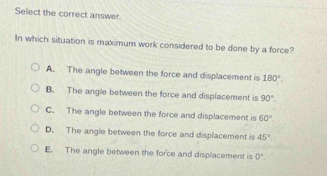 select the correct answer.\nin which situation is maximum work considered to be done by a force?\na. the angle between the force and displacement is 180°.\nb. the angle between the force and displacement is 90°.\nc. the angle between the force and displacement is 60°.\nd. the angle between the force and displacement is 45°.\ne. the angle between the force and displacement is 0°.