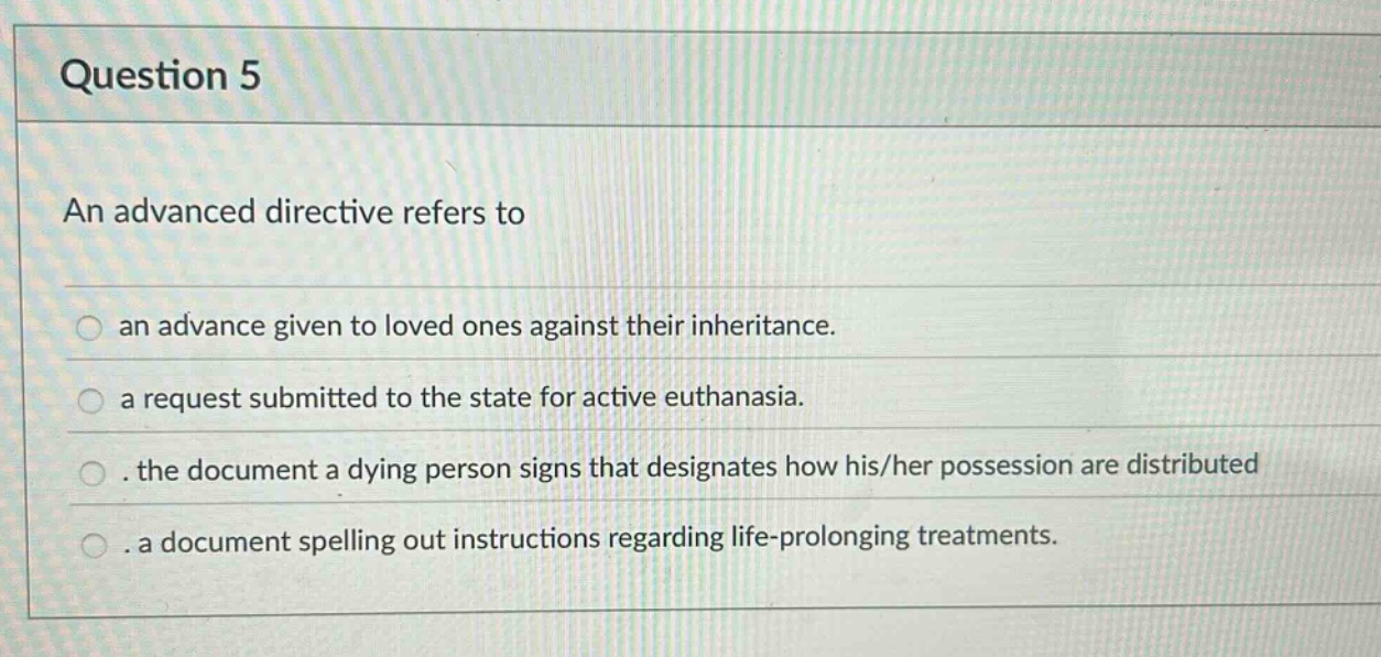 question 5\nan advanced directive refers to\nan advance given to loved ones against their inheritance.\na request submitted to the state for active euthanasia.\nthe document a dying person signs that designates how his/her possession are distributed\na document spelling out instructions regarding life - prolonging treatments.