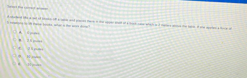 select the correct answer.\na student lifts a set of books off a table and places them in the upper shelf of a book - case which is 2 meters above the table. if she applies a force of 5 newtons to lift these books, what is the work done?\na. 0 joules\nb. 2.5 joules\nc. -2.5 joules\nd. 10 joules\ne. -10 joules