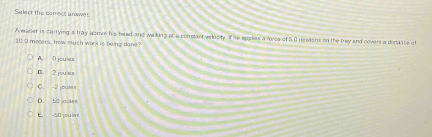 select the correct answer.\na waiter is carrying a tray above his head and walking at a constant velocity. if he applies a force of 5.0 newtons on the tray and covers a distance of 10.0 meters, how much work is being done?\na. 0 joules\nb. 2 joules\nc. -2 joules\nd. 50 joules\ne. -50 joules