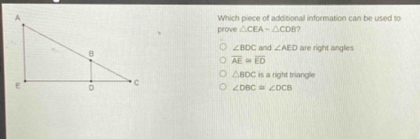 which piece of additional information can be used to prove △cea ~ △cdb?\n∠bdc and ∠aed are right angles\nae ≅ ed\n△bdc is a right triangle\n∠dbc ≅ ∠dcb