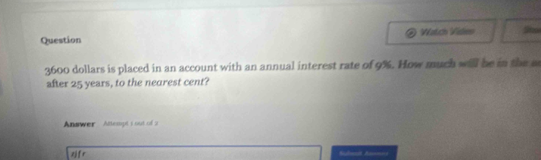 question\n3600 dollars is placed in an account with an annual interest rate of 9%. how much will be in the account after 25 years, to the nearest cent?\nanswer attempt 1 out of 2