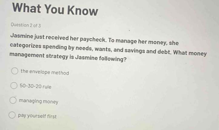 what you know\nquestion 2 of 3\njasmine just received her paycheck. to manage her money, she categorizes spending by needs, wants, and savings and debt. what money management strategy is jasmine following?\nthe envelope method\n50 - 30 - 20 rule\nmanaging money\npay yourself first