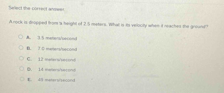 select the correct answer.\na rock is dropped from a height of 2.5 meters. what is its velocity when it reaches the ground?\na. 3.5 meters/second\nb. 7.0 meters/second\nc. 12 meters/second\nd. 14 meters/second\ne. 49 meters/second