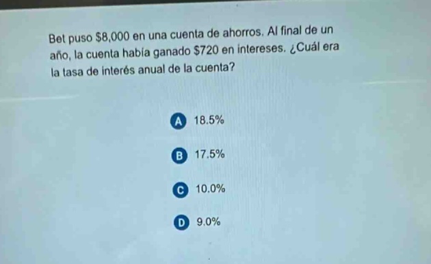 bet puso $8,000 en una cuenta de ahorros. al final de un año, la cuenta había ganado $720 en intereses. ¿cuál era la tasa de interés anual de la cuenta?\na 18.5%\nb 17.5%\nc 10.0%\nd 9.0%