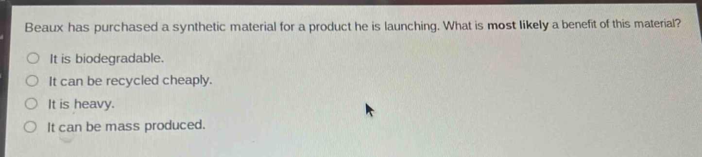 beaux has purchased a synthetic material for a product he is launching. what is most likely a benefit of this material?\nit is biodegradable.\nit can be recycled cheaply.\nit is heavy.\nit can be mass produced.