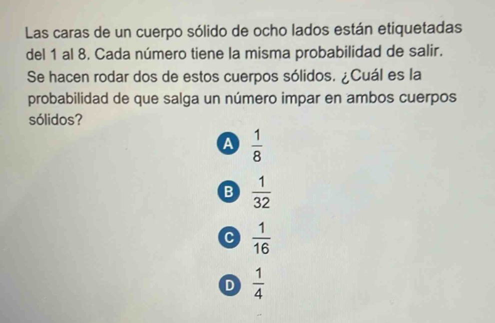 las caras de un cuerpo sólido de ocho lados están etiquetadas del 1 al 8. cada número tiene la misma probabilidad de salir. se hacen rodar dos de estos cuerpos sólidos. ¿cuál es la probabilidad de que salga un número impar en ambos cuerpos sólidos?\na $\frac{1}{8}$\nb $\frac{1}{32}$\nc $\frac{1}{16}$\nd $\frac{1}{4}$