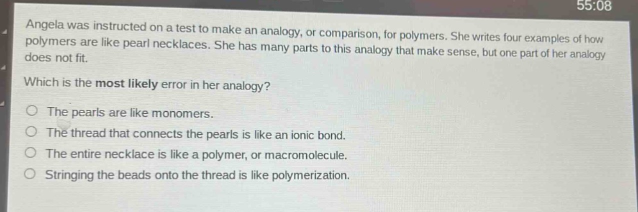 angela was instructed on a test to make an analogy, or comparison, for polymers. she writes four examples of how polymers are like pearl necklaces. she has many parts to this analogy that make sense, but one part of her analogy does not fit. which is the most likely error in her analogy? the pearls are like monomers. the thread that connects the pearls is like an ionic bond. the entire necklace is like a polymer, or macromolecule. stringing the beads onto the thread is like polymerization.