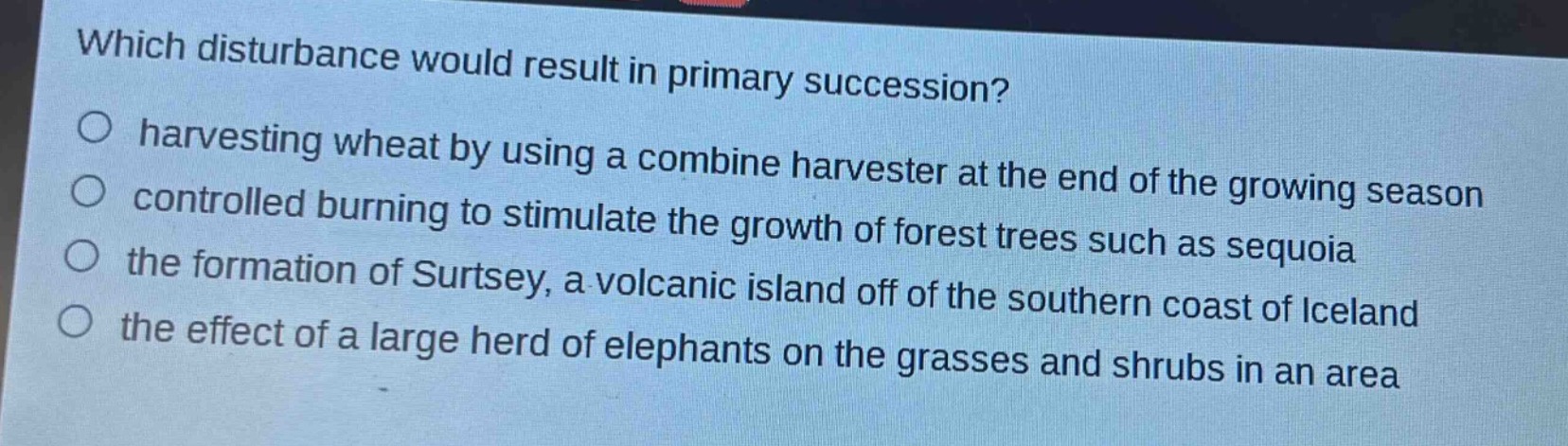 which disturbance would result in primary succession?\n○ harvesting wheat by using a combine harvester at the end of the growing season\n○ controlled burning to stimulate the growth of forest trees such as sequoia\n○ the formation of surtsey, a volcanic island off of the southern coast of iceland\n○ the effect of a large herd of elephants on the grasses and shrubs in an area
