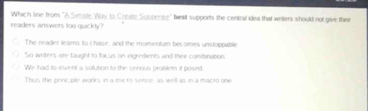 which line from “a simple way to create suspense” best supports the central idea that writers should not give their readers answers too quickly?\nthe reader learns to chase, and the momentum becomes unstoppable.\nso writers are taught to focus on ingredients and their combination.\nwe had to invent a solution to the serious problem it posed.\nthus the principle works in a micro sense, as well as in a macro one.