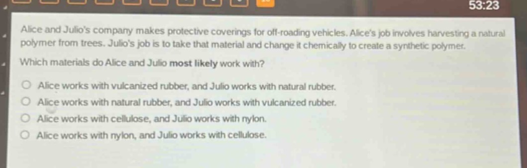 alice and julios company makes protective coverings for off - roading vehicles. alices job involves harvesting a natural polymer from trees. julios job is to take that material and change it chemically to create a synthetic polymer. which materials do alice and julio most likely work with? o alice works with vulcanized rubber, and julio works with natural rubber. o alice works with natural rubber, and julio works with vulcanized rubber. o alice works with cellulose, and julio works with nylon. o alice works with nylon, and julio works with cellulose.
