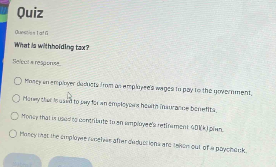 quiz\nquestion 1 of 6\nwhat is withholding tax?\nselect a response.\n○ money an employer deducts from an employees wages to pay to the government.\n○ money that is used to pay for an employees health insurance benefits.\n○ money that is used to contribute to an employees retirement 401(k) plan.\n○ money that the employee receives after deductions are taken out of a paycheck.