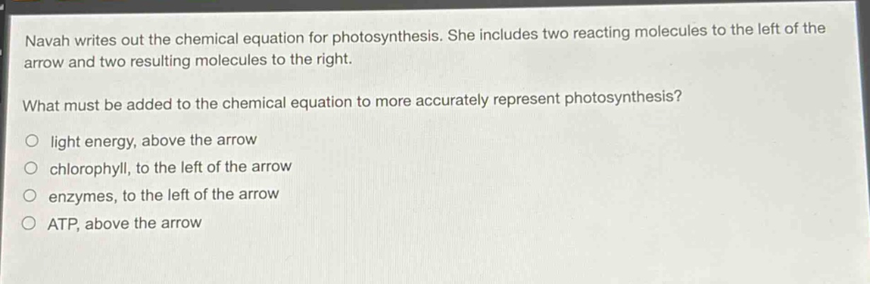 navah writes out the chemical equation for photosynthesis. she includes two reacting molecules to the left of the arrow and two resulting molecules to the right.\nwhat must be added to the chemical equation to more accurately represent photosynthesis?\n○ light energy, above the arrow\n○ chlorophyll, to the left of the arrow\n○ enzymes, to the left of the arrow\n○ atp, above the arrow