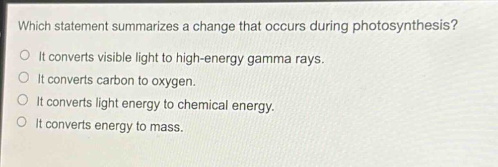 which statement summarizes a change that occurs during photosynthesis?\no it converts visible light to high - energy gamma rays.\no it converts carbon to oxygen.\no it converts light energy to chemical energy.\no it converts energy to mass.
