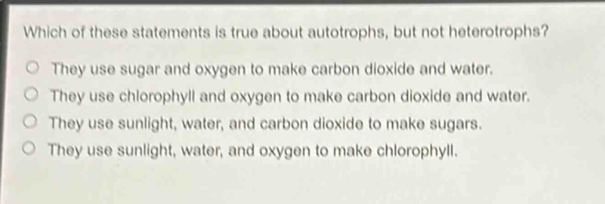 which of these statements is true about autotrophs, but not heterotrophs?\no they use sugar and oxygen to make carbon dioxide and water.\no they use chlorophyll and oxygen to make carbon dioxide and water.\no they use sunlight, water, and carbon dioxide to make sugars.\no they use sunlight, water, and oxygen to make chlorophyll.