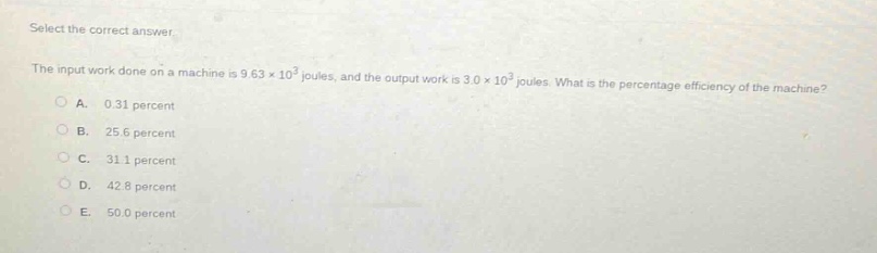 select the correct answer.\nthe input work done on a machine is 9.63×10³ joules, and the output work is 3.0×10³ joules. what is the percentage efficiency of the machine?\na. 0.31 percent\nb. 25.6 percent\nc. 31.1 percent\nd. 42.8 percent\ne. 50.0 percent