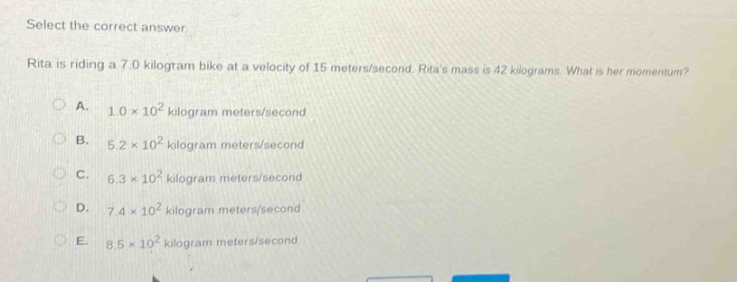 select the correct answer.\nrita is riding a 7.0 kilogram bike at a velocity of 15 meters/second. ritas mass is 42 kilograms. what is her momentum?\na. 1.0×10² kilogram meters/second\nb. 5.2×10² kilogram meters/second\nc. 6.3×10² kilogram meters/second\nd. 7.4×10² kilogram meters/second\ne. 8.5×10² kilogram meters/second