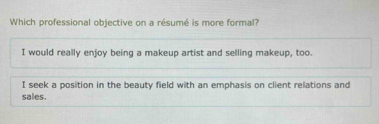 which professional objective on a résumé is more formal?\ni would really enjoy being a makeup artist and selling makeup, too.\ni seek a position in the beauty field with an emphasis on client relations and sales.