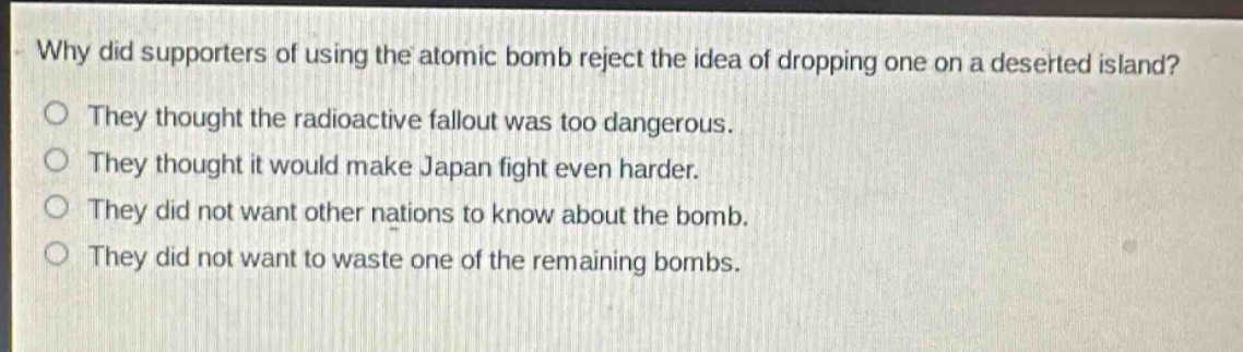 why did supporters of using the atomic bomb reject the idea of dropping one on a deserted island?\no they thought the radioactive fallout was too dangerous.\no they thought it would make japan fight even harder.\no they did not want other nations to know about the bomb.\no they did not want to waste one of the remaining bombs.
