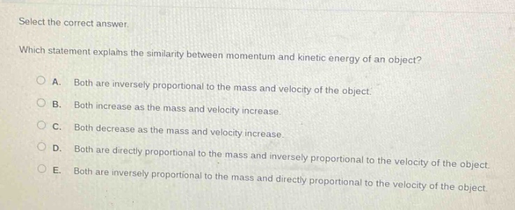 select the correct answer. which statement explains the similarity between momentum and kinetic energy of an object? a. both are inversely proportional to the mass and velocity of the object. b. both increase as the mass and velocity increase. c. both decrease as the mass and velocity increase. d. both are directly proportional to the mass and inversely proportional to the velocity of the object. e. both are inversely proportional to the mass and directly proportional to the velocity of the object.