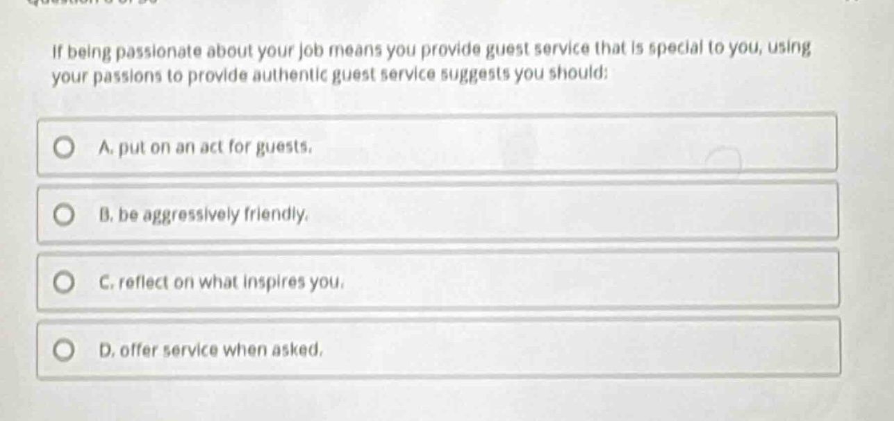 if being passionate about your job means you provide guest service that is special to you, using your passions to provide authentic guest service suggests you should:\na. put on an act for guests.\nb. be aggressively friendly.\nc. reflect on what inspires you.\nd. offer service when asked.