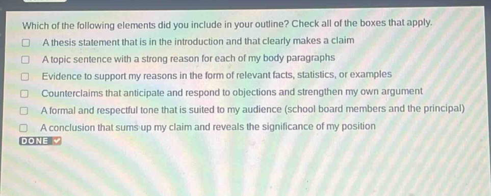 which of the following elements did you include in your outline? check all of the boxes that apply.\na thesis statement that is in the introduction and that clearly makes a claim\na topic sentence with a strong reason for each of my body paragraphs\nevidence to support my reasons in the form of relevant facts, statistics, or examples\ncounterclaims that anticipate and respond to objections and strengthen my own argument\na formal and respectful tone that is suited to my audience (school board members and the principal)\na conclusion that sums up my claim and reveals the significance of my position\ndone