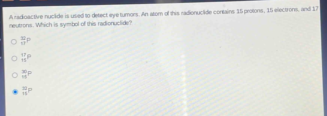 a radioactive nuclide is used to detect eye tumors. an atom of this radionuclide contains 15 protons, 15 electrons, and 17 neutrons. which is symbol of this radionuclide?\no $_{17}^{32}p$\no $_{15}^{17}p$\no $_{15}^{30}p$\no $_{15}^{32}p$