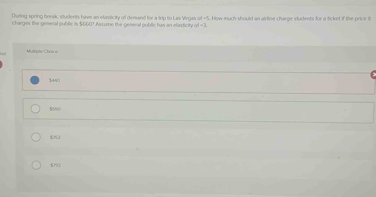 during spring break, students have an elasticity of demand for a trip to las vegas of -5. how much should an airline charge students for a ticket if the price it charges the general public is $660? assume the general public has an elasticity of -3.\nmultiple choice\n$440\n$550\n$352\n$792