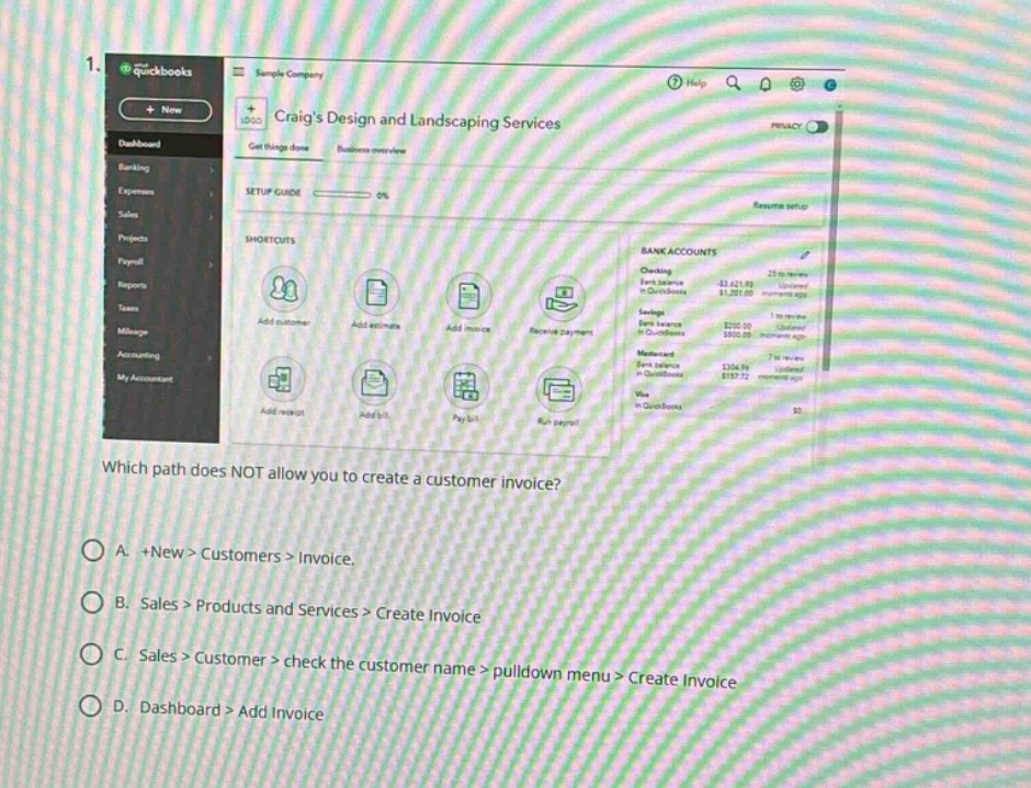 1. which path does not allow you to create a customer invoice?\na. +new > customers > invoice.\nb. sales > products and services > create invoice\nc. sales > customer > check the customer name > pulldown menu > create invoice\nd. dashboard > add invoice