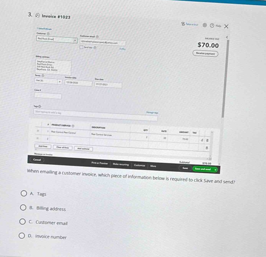 3. invoice #1023\nwhen emailing a customer invoice, which piece of information below is required to click save and send?\na. tags\nb. billing address\nc. customer email\nd. invoice number
