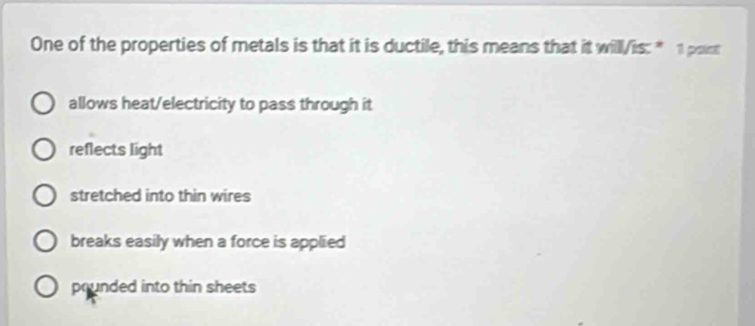 one of the properties of metals is that it is ductile, this means that it will/is: * 1 point\nallows heat/electricity to pass through it\nreflects light\nstretched into thin wires\nbreaks easily when a force is applied\npounded into thin sheets