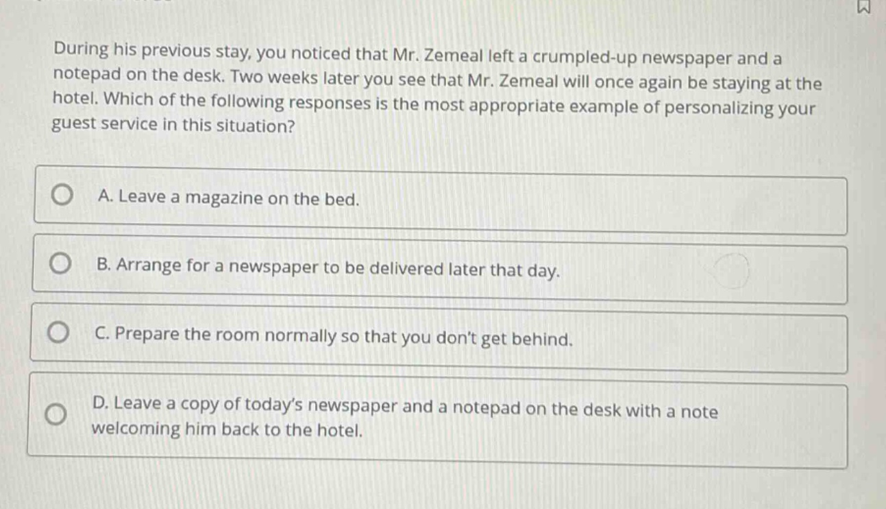 during his previous stay, you noticed that mr. zemeal left a crumpled - up newspaper and a notepad on the desk. two weeks later you see that mr. zemeal will once again be staying at the hotel. which of the following responses is the most appropriate example of personalizing your guest service in this situation?\na. leave a magazine on the bed.\nb. arrange for a newspaper to be delivered later that day.\nc. prepare the room normally so that you dont get behind.\nd. leave a copy of todays newspaper and a notepad on the desk with a note welcoming him back to the hotel.