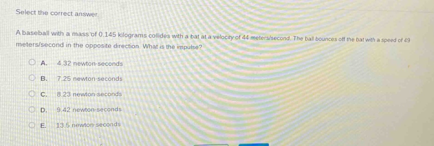 select the correct answer.\na baseball with a mass of 0.145 kilograms collides with a bat at a velocity of 44 meters/second. the ball bounces off the bat with a speed of 49 meters/second in the opposite direction. what is the impulse?\na. 4.32 newton - seconds\nb. 7.25 newton - seconds\nc. 8.23 newton - seconds\nd. 9.42 newton - seconds\ne. 13.5 newton - seconds