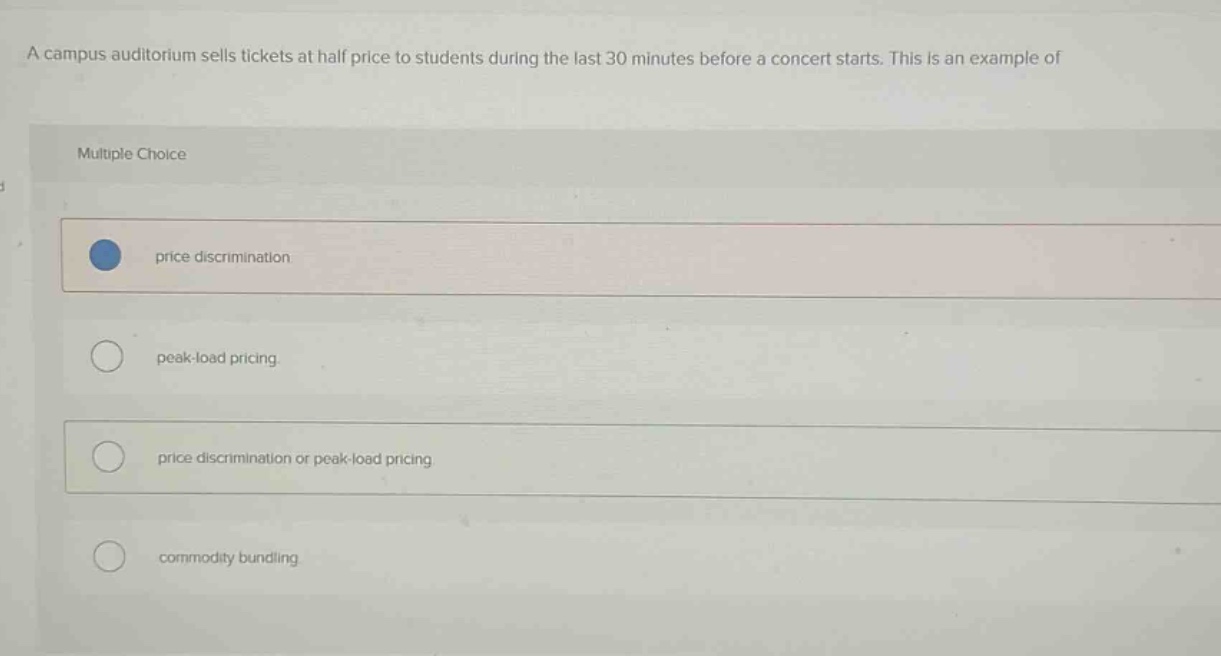 a campus auditorium sells tickets at half price to students during the last 30 minutes before a concert starts. this is an example of\nmultiple choice\nprice discrimination.\npeak - load pricing.\nprice discrimination or peak - load pricing.\ncommodity bundling.