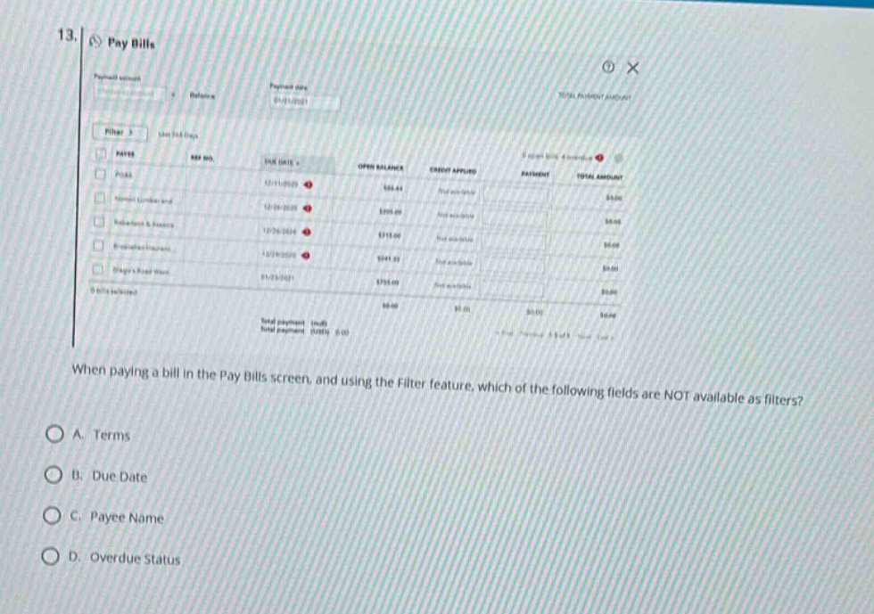 13. pay bills\nwhen paying a bill in the pay bills screen, and using the filter feature, which of the following fields are not available as filters?\na. terms\nb. due date\nc. payee name\nd. overdue status