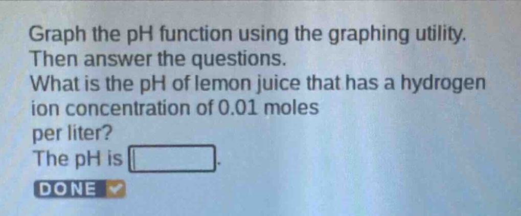 graph the ph function using the graphing utility. then answer the questions. what is the ph of lemon juice that has a hydrogen ion concentration of 0.01 moles per liter? the ph is . done