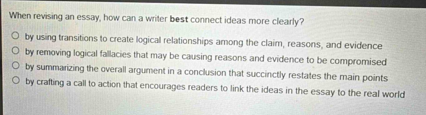 when revising an essay, how can a writer best connect ideas more clearly?\no by using transitions to create logical relationships among the claim, reasons, and evidence\no by removing logical fallacies that may be causing reasons and evidence to be compromised\no by summarizing the overall argument in a conclusion that succinctly restates the main points\no by crafting a call to action that encourages readers to link the ideas in the essay to the real world