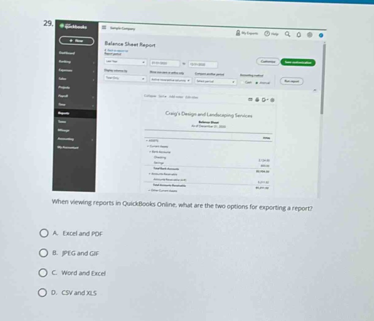 29. when viewing reports in quickbooks online, what are the two options for exporting a report?\na. excel and pdf\nb. jpeg and gif\nc. word and excel\nd. csv and xls